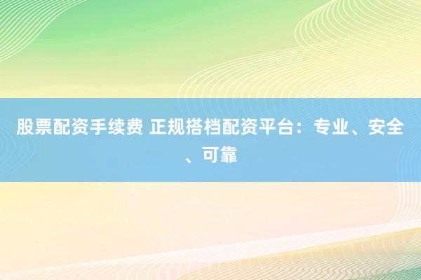 股票配资手续费 正规搭档配资平台：专业、安全、可靠