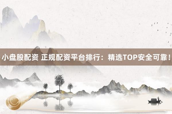 小盘股配资 正规配资平台排行：精选TOP安全可靠！