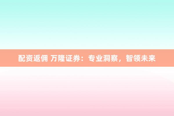 配资返佣 万隆证券:专业洞察,智领未来