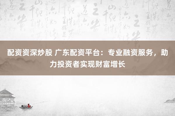 配资资深炒股 广东配资平台：专业融资服务，助力投资者实现财富增长