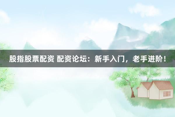 股指股票配资 配资论坛：新手入门，老手进阶！