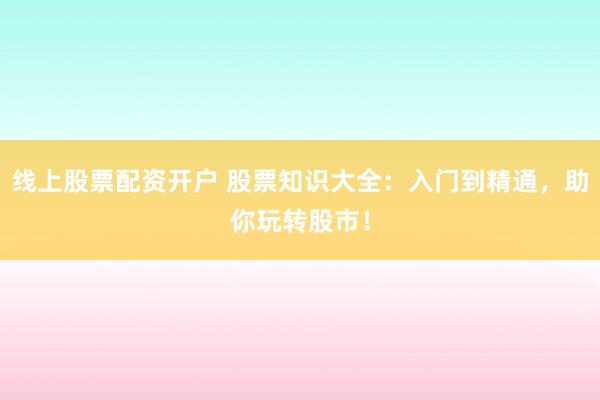 线上股票配资开户 股票知识大全：入门到精通，助你玩转股市！
