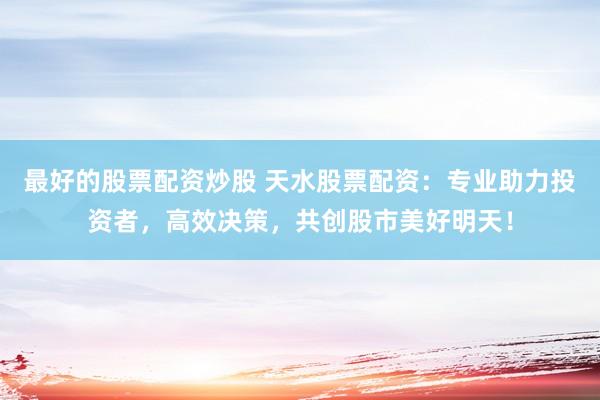 最好的股票配资炒股 天水股票配资：专业助力投资者，高效决策，共创股市美好明天！