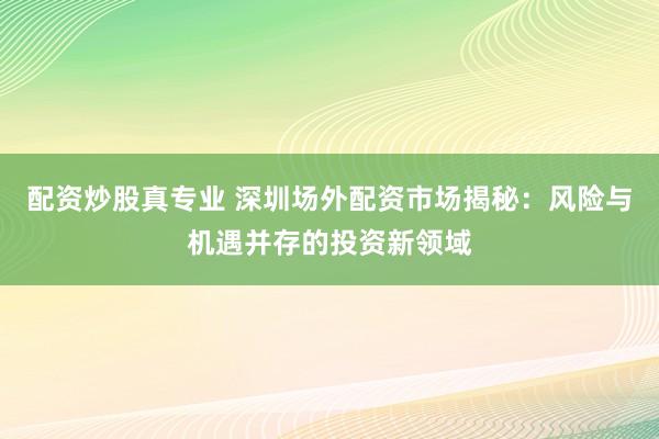 配资炒股真专业 深圳场外配资市场揭秘：风险与机遇并存的投资新领域