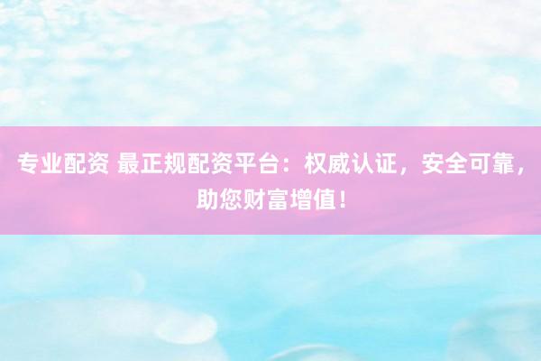专业配资 最正规配资平台：权威认证，安全可靠，助您财富增值！