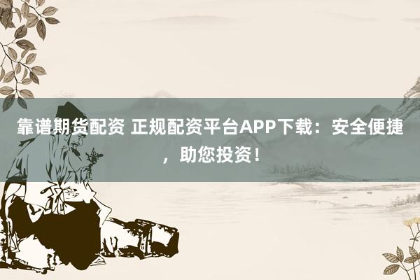 靠谱期货配资 正规配资平台APP下载:安全便捷,助您投资!