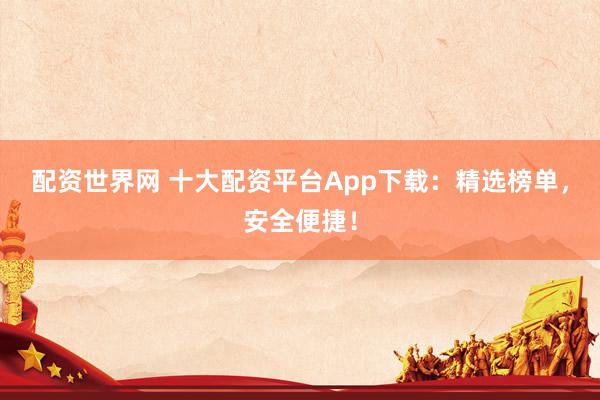配资世界网 十大配资平台App下载：精选榜单，安全便捷！