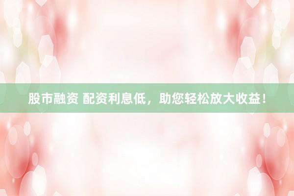 股市融资 配资利息低，助您轻松放大收益！