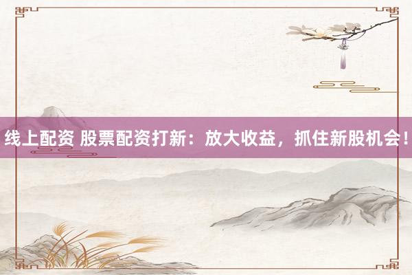 线上配资 股票配资打新：放大收益，抓住新股机会！